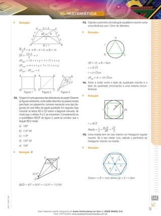 13
EM_V_MAT_026
Solução:``
A B
E F
D C
M N
b = 4
y
y
x
x
B = ?
3
B – b
2
= 3 → B – 4 = 6 → B = 10
EF =
10+4
2
= 7
2PABFE
= 10 + x + y + 7 = 17 + x + y
2PCDEF
= 4 + x + y + 7 = 11 + x + y
2PABFE
- 2PCDEF
= 6
E
A
C
B
F
DD
A B
C
Figura 1 Figura 2 Figura 3
A B
D C
Origamiéaartejaponesadasdobradurasdepapel.Observe12.	
asfigurasanteriores,ondeestãodescritosospassosiniciais
para fazer um passarinho: comece marcando uma das dia-
gonais de uma folha de papel quadrada. Em seguida, faça
coincidir os lados AD e CD sobre a diagonal marcada, de
modo que o vértice A e C se encontrem. Considerando-se
o quadrilátero BEDF da figura 3, pode-se concluir que o
ângulo BED mede:
100ºa)	
112º 30’b)	
115ºc)	
125º 30’d)	
135ºe)	
Solução:`` B
67,5º
45º45º
22,5º
B
F
E
C
D
BED = 45º + 67,5º = 112,5º = 112º30’
Calcule o perímetro do triângulo equilátero inscrito numa13.	
circunferência com 12cm de diâmetro.
Solução:``
A
B C
2R = 12 R = 6cm
= R 3
= 6 3cm
2PABC
= 3 = 18 3cm
Ache a razão entre o lado do quadrado inscrito e o14.	
lado do quadrado circunscrito a uma mesma circun-
ferência.
Solução:``
2R
R
= R 2
Razão =
2
2R
R
=
L
=
2
2
Uma moeda tem em seu interior um hexágono regular15.	
inscrito. Se o raio mede 1cm, calcule o perímetro do
hexágono inscrito na moeda.
Solução:``
Como = R = 1cm, temos 2p = 6 = 6cm
Esse material é parte integrante do Aulas Particulares on-line do IESDE BRASIL S/A,
mais informações www.aulasparticularesiesde.com.br
 