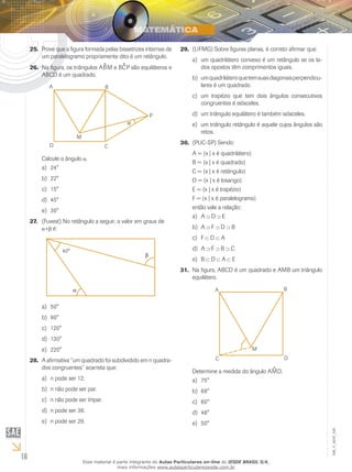 16
EM_V_MAT_026
Prove que a figura formada pelas bissetrizes internas de25.	
um paralelogramo propriamente dito é um retângulo.
Na figura, os triângulos A26.	 ^BM e B^CP são equiláteros e
ABCD é um quadrado.
Calcule o ângulo .
24°a)	
22°b)	
15°c)	
45°d)	
30°e)	
(Fuvest) No retângulo a seguir, o valor em graus de27.	
+ é:
50°a)	
90°b)	
120°c)	
130°d)	
220°e)	
A afirmativa “um quadrado foi subdividido em n quadra-28.	
dos congruentes” acarreta que:
n pode ser 12.a)	
n não pode ser par.b)	
n não pode ser ímpar.c)	
n pode ser 36.d)	
n pode ser 29.e)	
(UFMG) Sobre figuras planas, é correto afirmar que:29.	
um quadrilátero convexo é um retângulo se os la-a)	
dos opostos têm comprimentos iguais.
umquadriláteroquetemsuasdiagonaisperpendicu­b)	
lares é um quadrado.
um trapézio que tem dois ângulos consecutivosc)	
congruentes é isósceles.
um triângulo equilátero é também isósceles.d)	
um triângulo retângulo é aquele cujos ângulos sãoe)	
retos.
(PUC-SP) Sendo:30.	
A = {x | x é quadrilátero}
B = {x | x é quadrado}
C = {x | x é retângulo}
D = {x | x é losango}
E = {x | x é trapézio}
F = {x | x é paralelogramo}
então vale a relação:
Aa)	 D E
Ab)	 F D B
Fc)	 D A
Ad)	 F B C
Be)	 D A E
Na figura, ABCD é um quadrado e AMB um triângulo31.	
equilátero.
Determine a medida do ângulo A^MD.
75°a)	
68°b)	
60°c)	
48°d)	
50°e)	
Esse material é parte integrante do Aulas Particulares on-line do IESDE BRASIL S/A,
mais informações www.aulasparticularesiesde.com.br
 