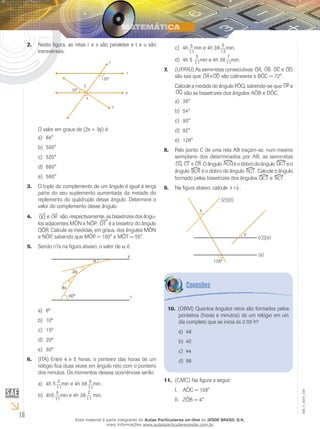 18
EM_V_MAT_026
Nesta figura, as retas r e s são paralelas e t e u são2.	
transversais.
O valor em graus de (2x + 3y) é:
64°a)	
500°b)	
520°c)	
660°d)	
580°e)	
O triplo do complemento de um ângulo é igual à terça3.	
parte do seu suplemento aumentada da metade do
replemento do quádruplo desse ângulo. Determine o
valor do complemento desse ângulo.
4.	 e são, respectivamente, as bissetrizes dos ângu-
los adjacentes MÔN e NÔP. é a bissetriz do ângulo
QÔR. Calcule as medidas, em graus, dos ângulos MÔN
e NÔP, sabendo que MÔP = 100° e MÔT = 55°.
Sendo r//s na figura abaixo, o valor de5.	 a é:
6ºa)	
10ºb)	
15ºc)	
20ºd)	
30ºe)	
(ITA) Entre 4 e 5 horas, o ponteiro das horas de um6.	
relógio fica duas vezes em ângulo reto com o ponteiro
dos minutos. Os momentos dessas ocorrências serão:
4h 5a)	 min e 4h 38 min.
4h5b)	 min e 4h 38 min.
4hc)	 min e 4h 38 min.
4h 5d)	 min e 4h 38 min.
(UFRRJ) As semirretas consecutivas7.	 e
são tais que são colineares e BÔC = 72°.
Calcule a medida do ângulo PÔQ, sabendo-se que e
são as bissetrizes dos ângulos AÔB e DÔC.
36°a)	
54°b)	
90°c)	
92°d)	
126°e)	
Pelo ponto C de uma reta AB traçam-se, num mesmo8.	
semiplano dos determinados por AB, as semirretas
. O ângulo é o dobro do ângulo e o
ângulo é o dobro do ângulo . Calcule o ângulo
formado pelas bissetrizes dos ângulos e .
Na figura abaixo, calcule9.	 .
(OBM) Quantos ângulos retos são formados pelos10.	
ponteiros (horas e minutos) de um relógio em um
dia completo que se inicia às 0:00 h?
48a)	
40b)	
44c)	
96d)	
(CMC) Na figura a seguir:11.	
AÔC = 108°I.	
ZÔB = 4°II.	
Esse material é parte integrante do Aulas Particulares on-line do IESDE BRASIL S/A,
mais informações www.aulasparticularesiesde.com.br
 