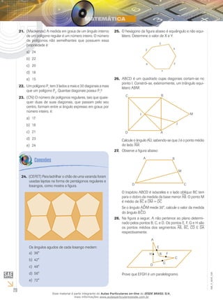 20
EM_V_MAT_026
(Mackenzie) A medida em graus de um ângulo interno21.	
de um polígono regular é um número inteiro. O número
de polígonos não semelhantes que possuem essa
propriedade é:
24a)	
22b)	
20c)	
18d)	
15e)	
Um polígono P22.	 1
tem 3 lados a mais e 30 diagonais a mais
que um polígono P2
. Quantas diagonais possui P1
?
(CN) O número de polígonos regulares, tais que quais-23.	
quer duas de suas diagonais, que passam pelo seu
centro, formam entre si ângulo expresso em graus por
número inteiro, é:
17a)	
18b)	
21c)	
23d)	
24e)	
O hexágono da figura abaixo é equiângulo e não equi-25.	
látero. Determine o valor de X e Y.
ABCD é um quadrado cujas diagonais cortam-se no26.	
ponto I. Constrói-se, exteriormente, um triângulo equi-
látero ABM.
Calcule o ângulo AÎJ, sabendo-se que J é o ponto médio
do lado am.
Observe a figura abaixo:27.	
O trapézio ABCD é isósceles e o lado oblíquo BC tem
para o dobro da medida da base menor ab. O ponto M
é médio de bc e dm = dc
Se o ângulo A^DM mede 30°, calcule o valor da medida
do ângulo B^CD.
Na figura a seguir, A não pertence ao plano determi-28.	
nado pelos pontos B, C, e D. Os pontos E, F, G e H são
os pontos médios dos segmentos ab, bc, cd E da
respectivamente.
Prove que EFGH é um paralelogramo.
(CEFET) Para ladrilhar o chão de uma varanda foram24.	
usadas lajotas na forma de pentágonos regulares e
losangos, como mostra a figura.
Os ângulos agudos de cada losango medem:
36°a)	
42°b)	
48°c)	
56°d)	
72°e)	
Esse material é parte integrante do Aulas Particulares on-line do IESDE BRASIL S/A,
mais informações www.aulasparticularesiesde.com.br
 