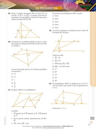 21
EM_V_MAT_026
Dado o triângulo acutângulo ABC da figura AH, tal29.	
que ab = 8, bc = 12 e bh = 3, calcule o perímetro do
quadrilátero convexo MNPH, onde M, N e P são pontos
médios dos lados ab, ac e bc.
(Unificado) No quadrilátero ABCD da figura a seguir30.	
são traçadas as bissetrizes cm e bn, que formam entre
si o ângulo .
A soma dos ângulos internos A e D desse quadrilátero
corresponde a:
3a)	
2b)	
c)	
2
d)	
e)	
4
Na figura, ABCD é um paralelogramo.31.	
B
Considere:
ap1.	 bissetriz de Â, bp bissetriz de ^B e cq bissetriz
de ^C .
M e N pontos médios, respectivamente, de2.	 ab e
bc
pm3.	 = 5cm e qn = 3cm.
O perímetro do paralelogramo ABCD é igual a:
48cma)	
46cmb)	
40cmc)	
36cmd)	
32cme)	
Um ponto A qualquer é considerado sobre o lado OX32.	
do ângulo XÔY da figura.
Traçamos, então:
ab1.	 OY
aq2.	 // OY
opq3.	 tal que pq = 2oa
Se PÔB = 26°, XÔY mede:
61°a)	
66°b)	
72ºc)	
78ºd)	
80ºe)	
No paralelogramo ABCD, as distâncias de A, B e C a33.	
uma reta exterior que contém D são, respectivamente,
a, b e c.
Prove que b = a + c.
Esse material é parte integrante do Aulas Particulares on-line do IESDE BRASIL S/A,
mais informações www.aulasparticularesiesde.com.br
 