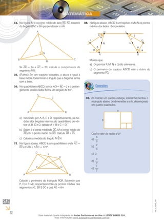 22
EM_V_MAT_026
Na figura, M é o ponto médio do lado34.	 bc, an bissetriz
do ângulo BÂC e bn perpendicular a an.
Se AB = 14 e ac = 20, calcule o comprimento do
segmento mn.
(Fuvest) Em um trapézio isósceles, a altura é igual à35.	
base média. Determinar o ângulo que a diagonal forma
com a base.
No quadrilátero ABCD, temos AD =36.	 bc = 2 e o prolon-
gamento desses lados forma um ângulo de 60°.
Indicando por A, B, C e D, respectivamente, as me-a)	
didas dos ângulos internos do quadrilátero de vér-
tice A, B, C e D, calcule A + B e C + D.
Sejam J o ponto médio deb)	 dc, M o ponto médio de
ac e N o ponto médio de bd. Calcule jm e jn.
Calcule a medida do ângulo Mc)	 ^J N.
Na figura abaixo, ABCD é um quadrilátero onde37.	 ad =
bc e DÂB + A^BC = 120º.
Calcule o perímetro do triângulo PQR. Sabendo que
P, Q e R são respectivamente os pontos médios dos
segmentos ac, bd E dc e que ad = 6m
Na figura abaixo, ABCD é um trapézio e M e N os pontos38.	
médios dos lados não-paralelos.
Mostre que:
Os pontos P, M, N e Q são colineares.a)	
O perímetro do trapézio ABCD vale o dobro dob)	
segmento pq.
Ao montar um quebra-cabeça, Joãozinho montou o39.	
retângulo abaixo de dimensões a e b, decomposto
em quatro quadrados.
a
b
Qual o valor da razão a/b?
5
3
a)	
2
3
b)	
2c)	
3
2
d)	
1
2
e)	
Esse material é parte integrante do Aulas Particulares on-line do IESDE BRASIL S/A,
mais informações www.aulasparticularesiesde.com.br
 
