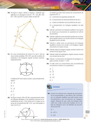 23
EM_V_MAT_026
Na figura a seguir, calcule o ângulo40.	 , sabendo que
ABCDE é um pentágono onde B = D^ = 90º, ab = bc,
cd = de e que M é o ponto médio do lado ae.
Em uma circunferência de centro O e raio 2, têm-se41.	
duas cordas paralelas, AB e CD, que são os lados do
quadrado e do hexágono regular convexo inscritos,
respectivamente.
A distância EF entre essas cordas é, aproximadamente,
igual a:
5a)	
b)	
6c)	
2d)	
π
2
e)	
Na figura a seguir, AB e AC são, respectivamente, lados42.	
do triângulo equilátero e do quadrado inscritos na cir-
cunferência de raio r. Com centro em A, traçam-se os
arcos de circunferências BB’ e CC’, que interceptam a
reta t em B’ e C’.
A medida que está mais próxima do comprimento do
segmento B’C’ é:
o perímetro do quadrado de lado AC.a)	
o comprimento da semicircunferência de raio r.b)	
o dobro do diâmetro da circunferência de raio r.c)	
o semiperímetro do triângulo equilátero de ladod)	
AB.
Calcule o perímetro do triângulo equilátero circunscrito43.	
ao círculo que circunscreve um quadrado de 8 6 cm
de perímetro.
Calcule a distância entre dois lados opostos de um hexá-44.	
gono regular inscrito num círculo inscrito num triângulo
equilátero de 6m de lado.
Calcule a razão entre os perímetros do triângulo45.	
equilátero inscrito num círculo e do hexágono regular
circunscrito ao mesmo círculo.
Calcule o lado do octógono regular convexo inscrito num46.	
círculo de raio igual a 2cm.
Calcule o lado do dodecágono regular convexo inscrito47.	
num círculo de raio 3cm.
Calcule o comprimento da diagonal do pentágono re-48.	
gular convexo, de lado = 2cm.
A razão entre os comprimentos das circunferências49.	
circunscrita e inscrita a um quadrado é:
1
2
a)	
2b)	
3c)	
2 2d)	
2e)	
(Unirio) Um carimbo com o símbolo de uma empre-50.	
sa foi encomendado a uma fábrica. Ele é formado
por um triângulo equilátero que está inscrito numa
circunferência e que circunscreve um hexágono
regular. Sabendo-se que o lado do triângulo deve
medir 3cm, então a soma das medidas, em cm, do
lado do hexágono com a do diâmetro da circunfe-
rência deve ser:
7a)	
2 3 1+b)	
2 3c)	
Esse material é parte integrante do Aulas Particulares on-line do IESDE BRASIL S/A,
mais informações www.aulasparticularesiesde.com.br
 