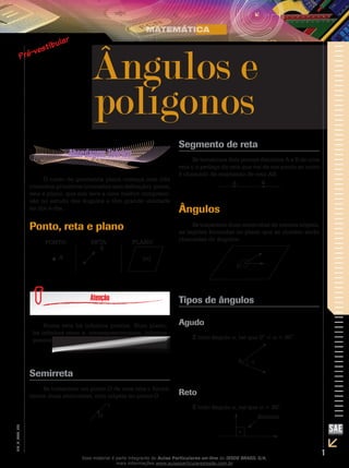 1
EM_V_MAT_026
O curso de geometria plana começa com três
conceitos primitivos (conceitos sem definição): ponto,
reta e plano, que nos leva a uma melhor compreen-
são no estudo dos ângulos e têm grande utilidade
no dia-a-dia.
Ponto, reta e plano
A
S
(α)
PONTO RETA PLANO
Numa reta há infinitos pontos. Num plano,
há ­infinitas retas e, consequentemente, infinitos
pontos.
Semirreta
Se tomarmos um ponto O de uma reta r, forma-
remos duas semirretas, com origem no ponto O.
O
r
Segmento de reta
Se tomarmos dois pontos distintos A e B de uma
reta r, o pedaço da reta que vai de um ponto ao outro
é chamado de segmento de reta AB.
A B
Ângulos
Se traçarmos duas semirretas de mesma origem,
as regiões formadas no plano que as contém serão
chamadas de ângulos.
0
Tipos de ângulos
Agudo
É todo ângulo α, tal que 0° < α < 90°.
0 α
Reto
É todo ângulo α, tal que α = 90°.
Símbolo
Ângulos e
polígonos
Esse material é parte integrante do Aulas Particulares on-line do IESDE BRASIL S/A,
mais informações www.aulasparticularesiesde.com.br
 