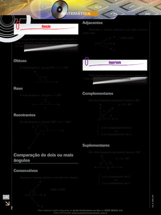 2
EM_V_MAT_026
Muitas vezes o desenho induz ao erro, pois o
ângulo só será considerado reto se tiver o símbolo
ou vier escrito.
Obtuso
É todo ângulo α, tal que 90°< α < 180°.
α
0
Raso
É todo ângulo α, tal que α = 180°.
α
0
Reentrantes
É todo ângulo α, tal que 180° < α < 360°.
α
0
Comparação de dois ou mais
ângulos
Consecutivos
Possuem o mesmo vértice e um lado em comum.
A
B
C
AÔB e AÔC
O
Adjacentes
Possuem o mesmo vértice e um lado comum
entre eles.
A
B
C
AÔB e BÔC
O
Todo ângulo adjacente é consecutivo, mas nem
todo ângulo consecutivo é adjacente.
Complementares
São dois ângulos cuja soma é igual a 90°.
α + β = 90°A
B
C
α
0
β
α é o complemento de β
ou
β é o complemento de α
Suplementares
São dois ângulos cuja soma é igual a 180°.
α
0
β
α + β = 180°
α é o suplemento de β
ou
β é o suplemento de α
Esse material é parte integrante do Aulas Particulares on-line do IESDE BRASIL S/A,
mais informações www.aulasparticularesiesde.com.br
 