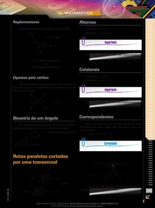 3
EM_V_MAT_026
Replementares
São dois ângulos cuja soma é igual a 360°.
α
0
β
α + β = 360°
B
A
α é o replemento de β
ou
β é o replemento de α
Opostos pelo vértice
São dois ângulos de mesma medida, tais que os
lados de um são as respectivas semirretas opostas
aos lados do outro.
α β α = β
Bissetriz de um ângulo
É a semirreta de origem no vértice que divide o
ângulo em duas partes com a mesma medida.
OR é bissetriz de AÔB
α
α
A
R
BO
Retas paralelas cortadas
por uma transversal
a b
d c
e f
gh
(r//s)
t
r
s
Alternos
Internos: c – e; d – f
Externos: a – g; b – h
Todos os ângulos alternos são congruentes.
Colaterais
Internos: c – f; d – e
Externos: a – h; b – g
Todos os ângulos colaterais são suplementares.
Correspondentes
São os ângulos que se superpõem quando
deslocamos a reta s para cima da reta r, logo, são
congruentes.
a – e; b – f; d – h; c – g
u
s
β
θ
α
α
t
r
θ
α + β + θ = 180º. A soma dos ângulos externos
de qualquer triângulo vale 180º.
Esse material é parte integrante do Aulas Particulares on-line do IESDE BRASIL S/A,
mais informações www.aulasparticularesiesde.com.br
 