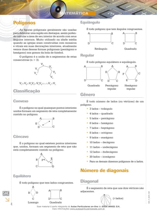 4
EM_V_MAT_026
Polígonos
As figuras poligonais geralmente são usadas
para delimitar uma região em destaque, assim poden-
do calcular a área de seu interior de acordo com seus
ângulos internos. Muito utilizado na idade média
quando as igrejas eram construídas com mosaicos
e vitrais em suas decorações interiores, atualmente
vemos duas dessas formas poligonais (pentágono e
hexágono) nos gomos da bola de futebol.
O polígono é a união de n segmentos de retas
consecutivas (n > 3).
V1
V3
V2
V4
V5
Vn
V1
∪V2
∪V2
V3
∪V3
V4
∪...∪Vn
∪V1
Classificação
Convexo
É o polígono no qual quaisquer pontos interiores
unidos formam um segmento de reta completamente
contido no polígono.
D C
BA
E
Côncavo
É o polígono no qual existem pontos interiores
que, unidos, formam um segmento de reta que não
está completamente contido no polígono.
C D
B
A
E
F
Equilátero
É todo polígono que tem lados congruentes.
D
C
B
A
CD
BA
Losango Quadrado
Equiângulo
É todo polígono que tem ângulos congruentes.
D C
BA
D C
BA
QuadradoRetângulo
Regular
É todo polígono equilátero e equiângulo.
CD
BA
D C
B
A
E
D
C
BA
F
E
Quadrado Pentágono
regular
Hexágono
regular
Gênero
É todo número de lados (ou vértices) de um
polígono.
3 lados – triângulo••
4 lados – quadrado••
5 lados – pentágono••
6 lados – hexágono••
7 lados – heptágono••
8 lados – octógono••
9 lados – eneágono••
10 lados – decágono••
11 lados – undecágono••
12 lados – dodecágono••
20 lados – icoságono••
Para os demais dizemos polígonos de n lados.••
Número de diagonais
Diagonal
É o segmento de reta que une dois vértices não
adjacentes.
(n lados)
Esse material é parte integrante do Aulas Particulares on-line do IESDE BRASIL S/A,
mais informações www.aulasparticularesiesde.com.br
 