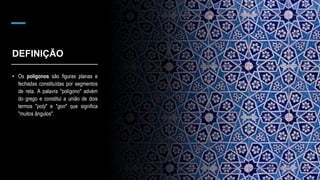 DEFINIÇÃO
• Os polígonos são figuras planas e
fechadas constituídas por segmentos
de reta. A palavra "polígono" advém
do grego e constitui a união de dois
termos "poly" e "gon" que significa
"muitos ângulos".
 