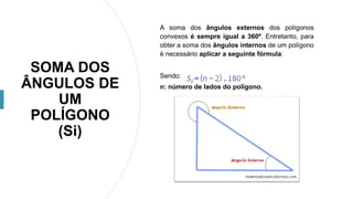 SOMA DOS
ÂNGULOS DE
UM
POLÍGONO
(Si)
A soma dos ângulos externos dos polígonos
convexos é sempre igual a 360º. Entretanto, para
obter a soma dos ângulos internos de um polígono
é necessário aplicar a seguinte fórmula:
Sendo:
n: número de lados do polígono.
 