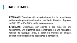 HABILIDADES
• EF08MA15: Construir, utilizando instrumentos de desenho ou
software de geometria dinâmica, mediatriz, bissetriz, ângulos
de 90º, 60º, 45º e 30º e polígonos regulares.
• EF08MA16: Descrever, por escrito e por meio de um
fluxograma, um algoritmo para construção de um hexágono
regular de qualquer área, a partir da medida do ângulo
central e da utilização de esquadros e compasso.
 