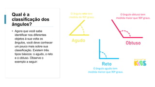 Qual é a
classificação dos
ângulos?
• Agora que você sabe
identificar nos diferentes
objetos à sua volta os
ângulos, você deve conhecer
um pouco mais sobre sua
classificação. Existem três
tipos básicos: o agudo, o reto
e o obtuso. Observe o
exemplo a seguir:
O ângulo reto tem
medida de 90º graus.
O ângulo obtuso tem
medida maior que 90º graus.
O ângulo agudo tem
medida menor que 90º graus.
 