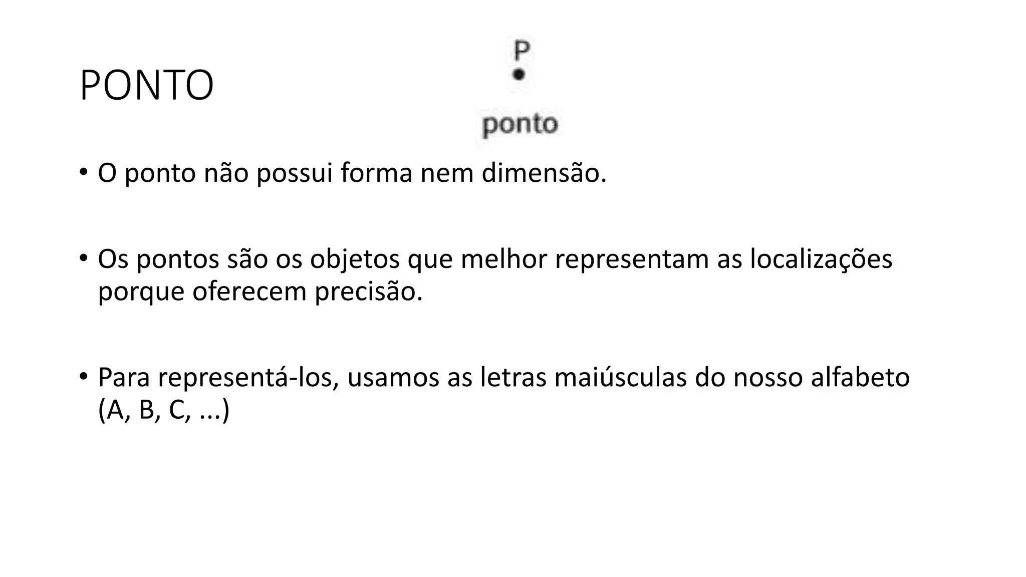 PONTO
• O ponto não possui forma nem dimensão.
• Os pontos são os objetos que melhor representam as localizações
porque oferecem precisão.
• Para representá-los, usamos as letras maiúsculas do nosso alfabeto
(A, B, C, ...)