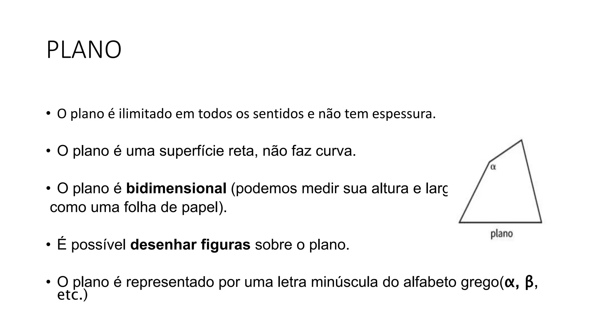 PLANO
• O plano é ilimitado em todos os sentidos e não tem espessura.
• O plano é uma superfície reta, não faz curva.
• O plano é bidimensional (podemos medir sua altura e largura,
como uma folha de papel).
• É possível desenhar figuras sobre o plano.
• O plano é representado por uma letra minúscula do alfabeto grego(α, β,
etc.)