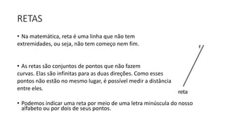 RETAS
• Na matemática, reta é uma linha que não tem
extremidades, ou seja, não tem começo nem fim.
• As retas são conjuntos de pontos que não fazem
curvas. Elas são infinitas para as duas direções. Como esses
pontos não estão no mesmo lugar, é possível medir a distância
entre eles.
• Podemos indicar uma reta por meio de uma letra minúscula do nosso
alfabeto ou por dois de seus pontos.
 