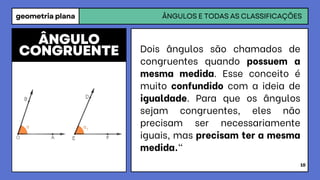 geometria plana ÂNGULOS E TODAS AS CLASSIFICAÇÕES
10
Dois ângulos são chamados de
congruentes quando possuem a
mesma medida. Esse conceito é
muito confundido com a ideia de
igualdade. Para que os ângulos
sejam congruentes, eles não
precisam ser necessariamente
iguais, mas precisam ter a mesma
medida."
ÂNGULO
CONGRUENTE
 