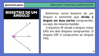 geometria plana ÂNGULOS E TODAS AS CLASSIFICAÇÕES
12
Definimos como bissetriz de um
ângulo a semirreta que divide o
ângulo em duas partes congruentes,
ou seja, de mesma medida.
A bissetriz AF divide o ângulo maior
EÂG em dois ângulos congruentes. O
ângulo EÂF é congruente ao ângulo
FÂG.
BISSETRIZ DE UM
ÂNGULO
 