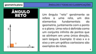 geometria plana ÂNGULOS E TODAS AS CLASSIFICAÇÕES
Um ângulo "reto" geralmente se
refere a uma reta, um dos
elementos fundamentais da
geometria, juntamente com o ponto
e o plano. Uma reta é definida como
um conjunto infinito de pontos que
se alinham em uma única direção,
sem largura. Exemplo: O eixo x e o
eixo y em um gráfico cartesiano são
exemplos de retas.
ÂNGULO
RETO
5
 