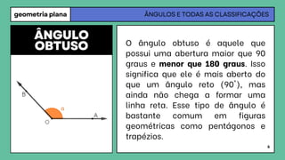 geometria plana ÂNGULOS E TODAS AS CLASSIFICAÇÕES
O ângulo obtuso é aquele que
possui uma abertura maior que 90
graus e menor que 180 graus. Isso
significa que ele é mais aberto do
que um ângulo reto (90°), mas
ainda não chega a formar uma
linha reta. Esse tipo de ângulo é
bastante comum em figuras
geométricas como pentágonos e
trapézios.
ÂNGULO
OBTUSO
6
 