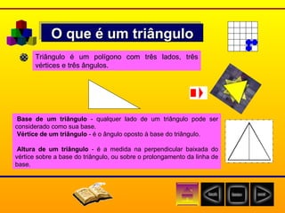 O que é um triângulo Triângulo é um polígono com três lados, três vértices e três ângulos. Base de um triângulo  - qualquer lado de um triângulo pode ser considerado como sua base. Vértice de um triângulo  - é o ângulo oposto à base do triângulo. Altura de um triângulo  - é a medida na perpendicular baixada do vértice sobre a base do triângulo, ou sobre o prolongamento da linha de base. 