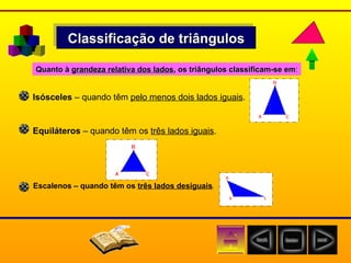 Classificação de triângulos Isósceles  – quando têm  pelo menos dois lados iguais . Equiláteros  – quando têm os  três lados iguais . Escalenos – quando têm os  três lados desiguais . Quanto à  grandeza relativa dos lados , os triângulos classificam-se em : 