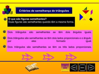 Critérios de semelhança de triângulos O que são figuras semelhantes? Duas figuras são semelhantes quando têm a mesma forma. Dois triângulos são semelhantes se têm dois ângulos iguais. Dois triângulos são semelhantes se têm dois lados proporcionais e o ângulo  por eles formado igual. Dois triângulos são semelhantes se têm os três lados proporcionais. 
