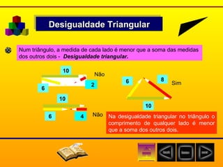 Desigualdade Triangular Num triângulo, a medida de cada lado é menor que a soma das medidas  dos outros dois -  Desigualdade triangular. 6    2 6 10 Não    4 6 Não 8 10 10 Sim Na desigualdade triangular no triângulo o comprimento de qualquer lado é menor que a soma dos outros dois. 