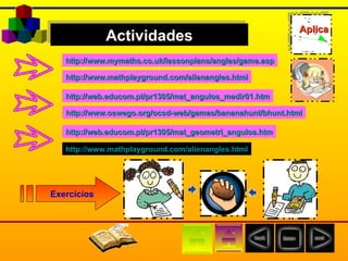 http:// www.oswego.org / ocsd-web /games/ bananahunt / bhunt.html http:// www.mathplayground.com / alienangles.html http:// www.mymaths.co.uk / lessonplans / angles / game.asp Actividades Exercícios http:// web.educom.pt /pr1305/mat_angulos_medir01.htm http:// web.educom.pt /pr1305/ mat_geometri_angulos.htm http:// www.mathplayground.com / alienangles.html Aplica 