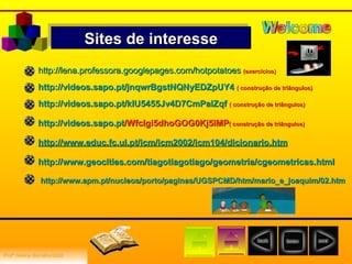 Sites de interesse http://lena.professora.googlepages.com/hotpotatoes   (exercícios) http://videos.sapo.pt/jnqwrBgstNQNyEDZpUY4   ( construção de triângulos) http://videos.sapo.pt/kIU5455Jv4D7CmPalZqf   ( construção de triângulos) http:// videos.sapo.pt /Wfclgi5dhoGOG0Kj5lMP ( construção de triângulos) http:// www.educ.fc.ul.pt / icm /icm2002/icm104/ dicionario.htm http:// www.geocities.com / tiagotiagotiago /geometria/ cgeometricas.html http:// www.apm.pt / nucleos /porto/paginas/UGSPCMD/ htm / mario_e_joaquim /02.htm Profª Helena   Borralho/2008 