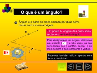 O que é um ângulo? Ângulo é a parte do plano limitada por duas semi-rectas com a mesma origem. A O ponto A, origem das duas semi-rectas é o  vértice do ângulo. B C Para designarmos um ângulo, utilizamos um símbolo (  ) e três letras, as das semi-rectas que o contêm, sendo  a do meio sempre a que representa o vértice. Podemos também utilizar apenas uma letra, a do vértice. 