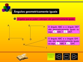Ângulos geometricamente iguais Ângulos que se podem sobrepor são geometricamente iguais. A B D E F C G H I O ângulo ABC e o ângulo DEF são geometricamente iguais ou seja,  ABC =  DEF. O ângulo ABC e o ângulo GHI  não são geometricamente iguais ou seja,  ABC ≠  GHI. 