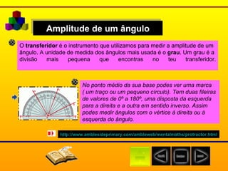 Amplitude de um ângulo O  transferidor  é o instrumento que utilizamos para medir a amplitude de um  ângulo. A unidade de medida dos ângulos mais usada é o  grau . Um grau é a  divisão mais pequena que encontras no teu transferidor. No ponto médio da sua base podes ver uma marca  ( um traço ou um pequeno círculo). Tem duas fileiras  de valores de 0º a 180º, uma disposta da esquerda  para a direita e a outra em sentido inverso. Assim  podes medir ângulos com o vértice à direita ou à  esquerda do ângulo. http:// www.amblesideprimary.com / ambleweb / mentalmaths / protractor.html 