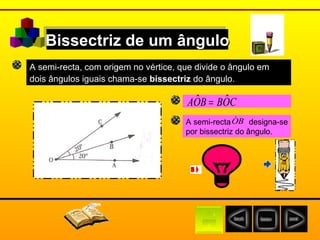 Bissectriz de um ângulo A semi-recta, com origem no vértice, que divide o ângulo em  dois ângulos iguais chama-se  bissectriz  do ângulo. A semi-recta  designa-se por bissectriz do ângulo. 