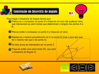 Construção da bissectriz do ângulo Para traçar a bissectriz do ângulo temos que: Coloca-se o compasso no ponto O e traça-se um arco (de qualquer raio), que intersectará as semi-rectas que determinam o ângulo nos pontos A e B.  Põe-se então o compasso no ponto A e traça-se um arco.  Repete-se o mesmo procedimento do A no ponto B (mas o arco tem que ter o mesmo raio que o do ponto A).  Os dois arcos de intersectam-se no ponto C   Traça-se então uma semi-recta OC, que será  a bissectriz do ângulo O.   