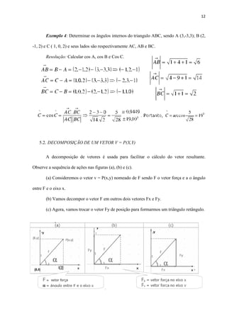 12
Exemplo 4: Determinar os ângulos internos do triangulo ABC, sendo A (3,-3,3); B (2,
-1, 2) e C ( 1, 0, 2) e seus lados são respectivamente AC, AB e BC.
Resolução: Calcular cos A, cos B e Cos C.
5.2. DECOMPOSIÇÃO DE UM VETOR V = P(X,Y)
A decomposição de vetores é usada para facilitar o cálculo do vetor resultante.
Observe a sequência de ações nas figuras (a), (b) e (c).
(a) Consideremos o vetor v = P(x,y) nomeado de F sendo F o vetor força e a o ângulo
entre F e o eixo x.
(b) Vamos decompor o vetor F em outros dois vetores Fx e Fy.
(c) Agora, vamos trocar o vetor Fy de posição para formarmos um triângulo retângulo.
 