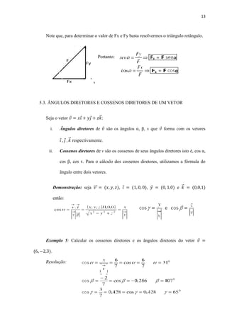13
Note que, para determinar o valor de Fx e Fy basta resolvermos o triângulo retângulo.
Portanto:
5.3. ÂNGULOS DIRETORES E COSSENOS DIRETORES DE UM VETOR
Seja o vetor ⃗ :
i. Ângulos diretores de são os ângulos α, β, ɤ que forma com os vetores
⃗ respectivamente.
ii. Cossenos diretores de v são os cossenos de seus ângulos diretores isto é, cos α,
cos β, cos ɤ. Para o cálculo dos cossenos diretores, utilizamos a fórmula do
ângulo entre dois vetores.
Demonstração: seja ⃗⃗⃗ , , e ⃗
então:
Exemplo 5: Calcular os cossenos diretores e os ângulos diretores do vetor
.
Resolução:
 