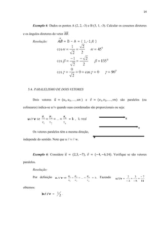 14
Exemplo 6: Dados os pontos A (2, 2, -3) e B (3, 1, -3). Calcular os cossenos diretores
e os ângulos diretores do vetor ⃗⃗⃗⃗⃗ .
Resolução:
5.4. PARALELISMO DE DOIS VETORES
Dois vetores ⃗ e são paralelos (ou
colineares) indica-se u//v quando suas coordenadas são proporcionais ou seja:
Os vetores paralelos têm a mesma direção,
independe do sentido. Note que u // v // w.
Exemplo 6: Considere ⃗ , . Verifique se são vetores
paralelos.
Resolução:
Por definição Fazendo
obtemos:
 