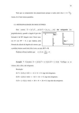 15
Note que as componentes são proporcionais porque a razão entre elas é ⁄ .
Assim, ⃗ são vetores paralelos.
5.5. ORTOGONALIDADE DE DOIS VETORES
Dois vetores ⃗ são ortogonais (ou
perpendiculares), quando o ângulo ß por eles
formado é de 90° (ângulo reto). Neste caso,
cos ß= cos 90° = 0, o que implica, pela
fórmula do cálculo de ângulos de vetores, que
o produto interno usual entre eles é zero, ou seja, ⃗⃗ ⃗⃗ .
Podemos afirmar também que
Exemplo 7: Considere ⃗ ⃗⃗⃗ ⃗⃗ . Verifique se os
vetores, dois a dois, são ortogonais.
Resolução:
⃗ , logo são ortogonais;
⃗ ⃗⃗ , logo são ortogonais;
⃗⃗ , logo não são ortogonais.
 