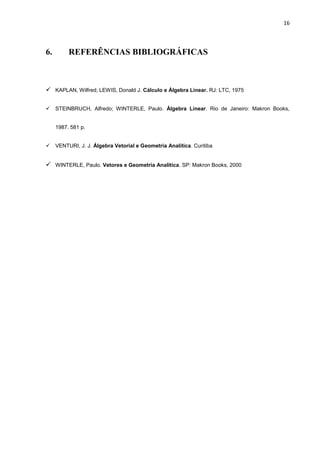 16
6. REFERÊNCIAS BIBLIOGRÁFICAS
 KAPLAN, Wilfred; LEWIS, Donald J. Cálculo e Álgebra Linear. RJ: LTC, 1975
 STEINBRUCH, Alfredo; WINTERLE, Paulo. Álgebra Linear. Rio de Janeiro: Makron Books,
1987. 581 p.
 VENTURI, J. J. Álgebra Vetorial e Geometria Analítica. Curitiba
 WINTERLE, Paulo. Vetores e Geometria Analítica. SP: Makron Books, 2000
 