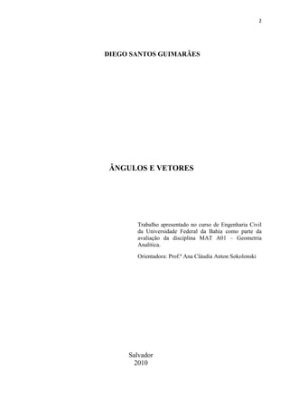 2
DIEGO SANTOS GUIMARÃES
ÂNGULOS E VETORES
Trabalho apresentado no curso de Engenharia Civil
da Universidade Federal da Bahia como parte da
avaliação da disciplina MAT A01 – Geometria
Analítica.
Orientadora: Prof.ª Ana Cláudia Anton Sokolonski
Salvador
2010
 