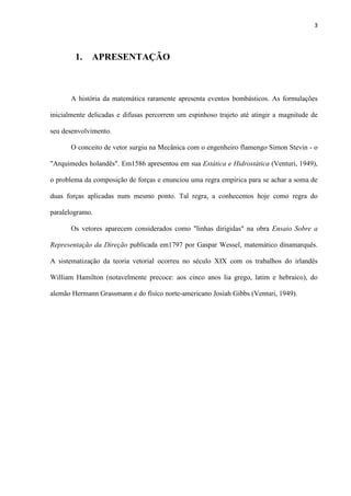 3
1. APRESENTAÇÃO
A história da matemática raramente apresenta eventos bombásticos. As formulações
inicialmente delicadas e difusas percorrem um espinhoso trajeto até atingir a magnitude de
seu desenvolvimento.
O conceito de vetor surgiu na Mecânica com o engenheiro flamengo Simon Stevin - o
"Arquimedes holandês". Em1586 apresentou em sua Estática e Hidrostática (Venturi, 1949),
o problema da composição de forças e enunciou uma regra empírica para se achar a soma de
duas forças aplicadas num mesmo ponto. Tal regra, a conhecemos hoje como regra do
paralelogramo.
Os vetores aparecem considerados como "linhas dirigidas" na obra Ensaio Sobre a
Representação da Direção publicada em1797 por Gaspar Wessel, matemático dinamarquês.
A sistematização da teoria vetorial ocorreu no século XIX com os trabalhos do irlandês
William Hamilton (notavelmente precoce: aos cinco anos lia grego, latim e hebraico), do
alemão Hermann Grassmann e do físico norte-americano Josiah Gibbs (Venturi, 1949).
 