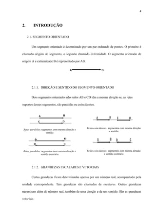 4
2. INTRODUÇÃO
2.1. SEGMENTO ORIENTADO
Um segmento orientado é determinado por um par ordenado de pontos. O primeiro é
chamado origem do segmento, o segundo chamado extremidade. O segmento orientado de
origem A e extremidade B é representado por AB.
2.1.1. DIREÇÃO E SENTIDO DO SEGMENTO ORIENTADO
Dois segmentos orientados não nulos AB e CD têm a mesma direção se, as retas
suportes desses segmentos, são paralelas ou coincidentes.
Retas paralelas: segmentos com mesma direção e
sentido
Retas paralelas: segmentos com mesma direção e
sentido contrário
Retas coincidentes: segmentos com mesma direção
e sentido
Retas coincidentes: segmentos com mesma direção
e sentido contrário
2.1.2. GRANDEZAS ESCALARES E VETORIAIS
Certas grandezas ficam determinadas apenas por um número real, acompanhado pela
unidade correspondente. Tais grandezas são chamadas de escalares. Outras grandezas
necessitam além do número real, também de uma direção e de um sentido. São as grandezas
vetoriais.
 