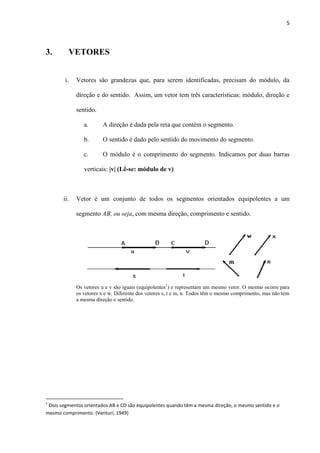 5
3. VETORES
i. Vetores são grandezas que, para serem identificadas, precisam do módulo, da
direção e do sentido. Assim, um vetor tem três características: módulo, direção e
sentido.
a. A direção é dada pela reta que contém o segmento.
b. O sentido é dado pelo sentido do movimento do segmento.
c. O módulo é o comprimento do segmento. Indicamos por duas barras
verticais: |v| (Lê-se: módulo de v)
ii. Vetor é um conjunto de todos os segmentos orientados equipolentes a um
segmento AB, ou seja, com mesma direção, comprimento e sentido.
Os vetores u e v são iguais (equipolentes1
) e representam um mesmo vetor. O mesmo ocorre para
os vetores x e w. Diferente dos vetores s, t e m, n. Todos têm o mesmo comprimento, mas não tem
a mesma direção e sentido.
1
Dois segmentos orientados AB e CD são equipolentes quando têm a mesma direção, o mesmo sentido e o
mesmo comprimento. (Venturi, 1949)
 