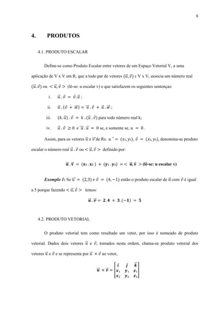 6
4. PRODUTOS
4.1. PRODUTO ESCALAR
Define-se como Produto Escalar entre vetores de um Espaço Vetorial V, a uma
aplicação de V x V em R, que a todo par de vetores ⃗ ԑ V x V, associa um número real
⃗ ou ⃗ (lê-se: u escalar v) e que satisfazem os seguintes sentenças:
i. ⃗ ⃗ ;
ii. ⃗ ⃗⃗ ⃗⃗⃗ ⃗ ⃗⃗ ;
iii. ⃗ ⃗ para todo número real k;
iv. ⃗ ⃗⃗⃗ ⃗ se, e somente se, .
Assim, para os vetores ⃗ e ⃗⃗⃗ de R2: , denomina-se produto
escalar o número real ⃗ ou ⃗ definido por:
⃗⃗ ⃗ ⃗⃗ ⃗ (lê-se: u escalar v)
Exemplo 1: Se ⃗⃗⃗ então o produto escalar de ⃗ com é igual
a 5 porque fazendo ⃗ temos:
⃗⃗ ⃗⃗
4.2. PRODUTO VETORIAL
O produto vetorial tem como resultado um vetor, por isso é nomeado de produto
vetorial. Dados dois vetores ⃗ e , tomados nesta ordem, chama-se produto vetorial dos
vetores ⃗ e e se representa por ⃗ ao vetor,
⃗⃗ ⃗⃗ [
⃗⃗
]
 