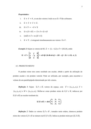 7
Propriedades:
i. ⃗ , se um dos vetores é nulo ou se ⃗ e ⃗⃗⃗ são colineares.
ii. ⃗ ⃗ .
iii. ⃗ ⃗⃗⃗ ⃗⃗⃗
iv. ⃗ ⃗⃗ ⃗ ⃗ ⃗⃗
v. ⃗⃗ ⃗⃗
i. ⃗ ⃗⃗⃗ , é ortogonal simultaneamente aos vetores ⃗ .
Exemplo 2: Sejam os vetores de R3, ⃗ e , então
⃗⃗ ⃗⃗ [
⃗⃗
] = -4i+0j+3k-0k-6i-4j = -10i – 4j + 3k = (-10, -4, 3)
4.3. PRODUTO MIXTO
O produto misto tem como resultado um escalar, obtido a partir da utilização do
produto escalar e do produto vetorial. Pode ser utilizado, por exemplo, para encontrar o
volume de um paralelepípedo determinado por três vetores.
Definição 1: Sejam ⃗ e ⃗⃗ , vetores do espaço, com ⃗⃗⃗
e ⃗⃗ . Define-se como produto misto de ⃗ e ⃗⃗ , indica-se por
⃗ ⃗⃗ ao escalar resultante de:
⃗⃗ ⃗⃗ ⃗⃗⃗ ( )
Definição 2: Dados os vetores ⃗ e ⃗⃗ , tomados nesta ordem, chama-se produto
misto dos vetores ⃗ e ⃗⃗ ao número real ⃗ ⃗⃗ . Indica-se produto misto por ⃗ ⃗⃗
 