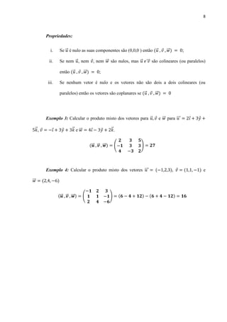 8
Propriedades:
i. Se ⃗ é nulo as suas componentes são (0,0,0 ) então ⃗ ⃗⃗ ;
ii. Se nem ⃗ , nem , nem ⃗⃗ são nulos, mas ⃗ ⃗⃗⃗ são colineares (ou paralelos)
então ⃗ ⃗⃗ ;
iii. Se nenhum vetor é nulo e os vetores não são dois a dois colineares (ou
paralelos) então os vetores são coplanares se ⃗ ⃗⃗
Exemplo 3: Calcular o produto misto dos vetores para ⃗ e ⃗⃗ para ⃗⃗⃗
⃗ , ⃗ e ⃗⃗ ⃗ .
⃗⃗ ⃗⃗ ⃗⃗⃗ ( )
Exemplo 4: Calcular o produto misto dos vetores ⃗⃗⃗ , e
⃗⃗
⃗⃗ ⃗⃗ ⃗⃗⃗ ( )
 