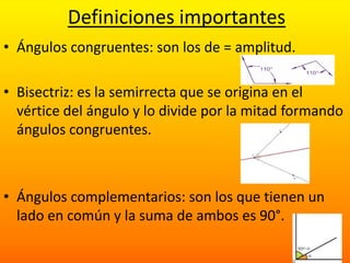 Definiciones importantes
• Ángulos congruentes: son los de = amplitud.

• Bisectriz: es la semirrecta que se origina en el
  vértice del ángulo y lo divide por la mitad formando
  ángulos congruentes.



• Ángulos complementarios: son los que tienen un
  lado en común y la suma de ambos es 90°.
 