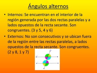 Ángulos alternos
• Internos: Se encuentran en el interior de la
  región generada por las dos rectas paralelas y a
  lados opuestos de la recta secante. Son
  congruentes. (3 y 5, 4 y 6)
• Externos: No son consecutivos y se ubican fuera
  de la región entre las rectas paralelas, a lados
  opuestos de la recta secante. Son congruentes.
  (2 y 8, 1 y 7)
 