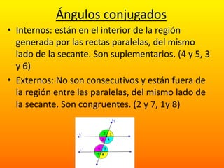 Ángulos conjugados
• Internos: están en el interior de la región
  generada por las rectas paralelas, del mismo
  lado de la secante. Son suplementarios. (4 y 5, 3
  y 6)
• Externos: No son consecutivos y están fuera de
  la región entre las paralelas, del mismo lado de
  la secante. Son congruentes. (2 y 7, 1y 8)
 