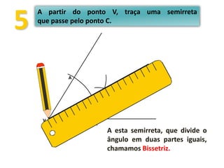 V B
A
C
5
A partir do ponto V, traça uma semirreta
que passe pelo ponto C.
A esta semirreta, que divide o
ângulo em duas partes iguais,
chamamos Bissetriz.
 