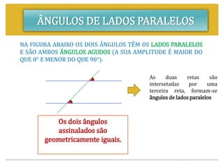 ÂNGULOS DE LADOS PARALELOS
NA FIGURA ABAIXO OS DOIS ÂNGULOS TÊM OS LADOS PARALELOS
E SÃO AMBOS ÂNGULOS AGUDOS (A SUA AMPLITUDE É MAIOR DO
QUE 0° E MENOR DO QUE 90°).
Os dois ângulos
assinalados são
geometricamente iguais.
As duas retas são
intersetadas por uma
terceira reta, formam-se
ângulos de lados paralelos
 